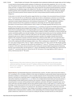 12/3/21, 7:20 AM Cardiac Excitation and Contraction: Silica nanoparticles induce cardiotoxicity interfering with energetic status and Ca2+ handling i…
https://www.ncbi.nlm.nih.gov/pmc/articles/PMC5407167/ 12/16
Clinical relevance.
A recent study also showed another possible mechanism of cardiotoxicity with metal-oxide nanoparticles. Savi et al. (41), using
nano-TiO particles that had a ζ-potential similar to that of our nano-SiO particles but a different crystalline nature (a mixture of
anatase and rutile, as compared with our amorphous SiO ), observed that nano-TiO particles promoted spontaneous contraction
in cardiomyocytes (an arrhythmia trigger at the cellular level). This effect was related to the slight depolarization of the resting
membrane potential, which consequently reduced the action potential duration. Then, using an in silico model, they suggested
that nano-TiO particles generate transient nanopores that lead to resting membrane potential instability, possibly due to K
leakage (41).
In this context, our results with nano-SiO particles suggest that there was no change in the action potential because the kinetics
of Ca release from the SR were not affected (time to peak; data not shown), and spontaneous contraction was not observed.
However, our experiments were performed at 24 h, while the TiO particles were analyzed 1 h after particle addition, so further
experiments on patch-clamped cardiomyocytes with simultaneous measurement of Ca handling might help to establish a
potential connection between these mechanisms of cardiotoxicity. Interestingly, the nano-TiO particles induced lipid
peroxidation in the heart because of ROS production, which is similar to our findings regarding GSH and H O levels.
Putting all of this information into context, as summarized in Fig. 11, the Krebs cycle generates the NADH required for oxidative
phosphorylation through the electron transport chain (complex I–IV, in blue). This step-by-step transfer of electrons allows
protons from the mitochondrial matrix to be transported uphill across the inner mitochondrial membrane, which forms a proton
concentration gradient (ΔΨ ). Thus free energy released during the oxidation of NADH is stored both as an electric potential and
a proton concentration gradient across the inner membrane. The movement of protons back across the inner membrane, driven by
this force, is coupled to the synthesis of ATP from ADP and P by the ATP synthase. During SiO nanoparticle perfusion
(indicated by gray arrows), defects in the mitochondrial homeostasis contribute to the energetic mismatch observed (ATP
depletion). SiO nanoparticles internalize and directly (dotted line) or indirectly produce ROS, such as the superoxide radical
(O ), which is transformed to H O by superoxide dismutase (SOD) and then converted to H O using glutathione peroxidase
activity (GPx), depleting the (GSH) and increasing oxidative stress. When a cardiomyocyte is depolarized, Ca enters through
the L-type calcium channels (LTCC). This Ca triggers a subsequent release of Ca that is stored in the SR; through ryanodine
receptors (RyR2), the Ca released by the SR increases the intracellular Ca (lower Ca SR release), and then free Ca binds
to troponin C (TnC) and interacts with several proteins, which results in the sarcomere length being shortened (cell shortening
decrease). In the relaxation phase, the SR sequesters Ca using an ATP-dependent calcium pump (SERCA2a), which lowers the
cytosolic Ca concentration and removes calcium from the TnC, but because of the energy depletion, SERCA reduces its
activity, which decreases the Ca SR content.
Open in a separate window
Fig. 11.
Proposed mechanism of SiO -induced cardiotoxicity. Scheme of the suggested mechanism by which nano-SiO particles induces
cardiotoxicity interfering with energetic status and Ca handling in cardiomyocytes. GSH/GSSG, reduced/oxidized glutathione;
NCLX, Na /Ca exchanger; O , superoxide radical; LTCC, L-type calcium channels; SR, sarcoplasmic reticulum; RyR2, ryanodine
receptors; TnC, troponin C.
The World Health Organization estimated that there would be ~20 million cardiovascular disease deaths in
2015, accounting for 30% of all deaths worldwide. In this context, the likelihood of cardiovascular diseases being associated with
particulate air pollution is well documented. A series of scientific statements from the American Heart Association stressed that
exposure to elevated levels of particulate matters is strongly linked with heart diseases, particularly when more than 75% of the
total number of particles are nanoparticles (6, 17, 21). However, the correlation between heart disease and nanoscale particles is
still being debated, and the related research conclusions lack consistency. Therefore, studying the cardiovascular toxicity of
nanoscale particles is necessary and has profound scientific significance, particularly with regard to nanoparticle types, such as
metal, metal-oxide, and carbon nanotubes, that have been reported to produce toxicity in other organs (35). To the best of our
knowledge, we have demonstrated for the first time that SiO nanoparticles impair the bioenergetics status and may consequently
impact Ca handling and contraction in rat cardiomyocytes. The mechanism of cardiotoxicity for SiO particles mimics the
pathological mechanisms of a failing heart. These findings will be helpful in managing risk and providing guidance to reduce the
hazardous effects of nanoscale particles. In addition, a better understanding of the mechanism through which nanoparticles
produce cardiotoxicity could uncover novel avenues for avoiding the side effects associated with the use of these particles.
2 2
2 2
2
+
2
2+
2
2+
2
2 2
m
i 2
2
2
·−
2 2 2
2+
2+ 2+
2+ 2+ 2+ 2+
2+
2+
2+
2 2
2+
+ 2+
2
·−
2
2+
2
 