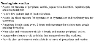 Nursing intervention
• Assess for presence of peripheral edema, jugular vein distention, hepatomegaly
and abdominal pain
• Follow low sodium diet or fluid restriction.
• Assess the blood pressure for hypotension or hypertension and respiratory rate for
tachypnea.
• Auscultate breath sound every 2 hours and encourage the client to turn, cough
and deep breathing.
• Note color and temperature of skin 4 hourly and monitor peripheral pulses.
• Increase the client to avoid activities that increase the cardiac workload.
• Provide clam environment and explain in advance all procedures and routine.