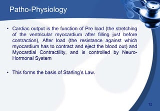 Patho-Physiology
• Cardiac output is the function of Pre load (the stretching
of the ventricular myocardium after filling just before
contraction), After load (the resistance against which
myocardium has to contract and eject the blood out) and
Myocardial Contractility, and is controlled by Neuro-
Hormonal System
• This forms the basis of Starling’s Law.
12
 