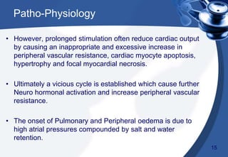 • However, prolonged stimulation often reduce cardiac output
by causing an inappropriate and excessive increase in
peripheral vascular resistance, cardiac myocyte apoptosis,
hypertrophy and focal myocardial necrosis.
• Ultimately a vicious cycle is established which cause further
Neuro hormonal activation and increase peripheral vascular
resistance.
• The onset of Pulmonary and Peripheral oedema is due to
high atrial pressures compounded by salt and water
retention.
Patho-Physiology
15
 