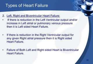 2. Left, Right and Biventricular Heart Failure:
• If there is reduction in the Left Ventricular output and/or
increase in Left atrial or pulmonary venous pressure
then it is Left sided Heart Failure.
• If there is reduction in the Right Ventricular output for
any given Right atrial pressure then it is Right sided
Heart Failure.
• Failure of Both Left and Right sided Heart is Biventricular
Heart Failure.
Types of Heart Failure
18
 