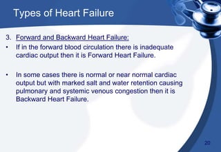 3. Forward and Backward Heart Failure:
• If in the forward blood circulation there is inadequate
cardiac output then it is Forward Heart Failure.
• In some cases there is normal or near normal cardiac
output but with marked salt and water retention causing
pulmonary and systemic venous congestion then it is
Backward Heart Failure.
Types of Heart Failure
20
 