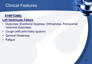 SYMPTOMS:
Left Ventricular Failure
• Dyspnoea (Exertional Dyspoea, Orthopnoea, Paroxysmal
nocturnal dyspnoea)
• Cough (with pink frothy sputum)
• General Weakness
• Fatigue
Clinical Features
22
 