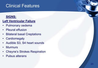 SIGNS:
Left Ventricular Failure
• Pulmonary oedema
• Pleural effusion
• Bilateral basal Creptations
• Cardiomegaly
• Audible S3, S4 heart sounds
• Murmurs
• Cheyne’s Strokes Respiration
• Pulsus alterans
Clinical Features
23
 
