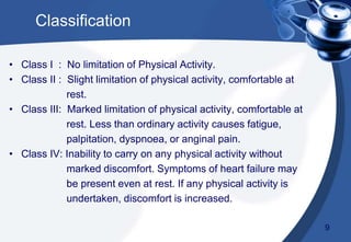 Classification
• Class I : No limitation of Physical Activity.
• Class II : Slight limitation of physical activity, comfortable at
rest.
• Class III: Marked limitation of physical activity, comfortable at
rest. Less than ordinary activity causes fatigue,
palpitation, dyspnoea, or anginal pain.
• Class IV: Inability to carry on any physical activity without
marked discomfort. Symptoms of heart failure may
be present even at rest. If any physical activity is
undertaken, discomfort is increased.
9
 