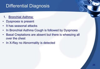 1. Bronchial Asthma:
• Dyspnoea is present
• It has seasonal attacks
• In Bronchial Asthma Cough is followed by Dyspnoea
• Basal Creptations are absent but there is wheezing all
over the chest
• In X-Ray no Abnormality is detected
Differential Diagnosis
26
 