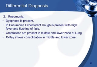 2. Pneumonia:
• Dyspnoea is present,
• In Pneumonia Expectorant Cough is present with high
fever and flushing of face.
• Creptations are present in middle and lower zone of Lung
• X-Ray shows consolidation in middle and lower zone
29
Differential Diagnosis
27
 