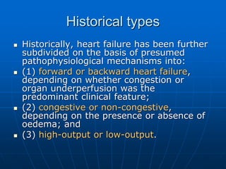 Historical types
 Historically, heart failure has been further
subdivided on the basis of presumed
pathophysiological mechanisms into:
 (1) forward or backward heart failure,
depending on whether congestion or
organ underperfusion was the
predominant clinical feature;
 (2) congestive or non-congestive,
depending on the presence or absence of
oedema; and
 (3) high-output or low-output.
 