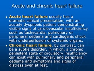 Acute and chronic heart failure
 Acute heart failure usually has a
dramatic clinical presentation, with an
acutely dyspnoeic patient demonstrating
visible signs of cardiovascular insufficiency
such as tachycardia, pulmonary or
peripheral oedema and cardiogenic shock
with underperfusion of systemic organs.
 Chronic heart failure, by contrast, can
be a subtle disorder, in which, a chronic
persistent state of circulatory insufficiency
can exist with pulmonary and peripheral
oedema and symptoms and signs of
distress even at rest.
 