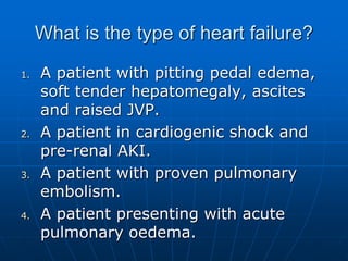 What is the type of heart failure?
1. A patient with pitting pedal edema,
soft tender hepatomegaly, ascites
and raised JVP.
2. A patient in cardiogenic shock and
pre-renal AKI.
3. A patient with proven pulmonary
embolism.
4. A patient presenting with acute
pulmonary oedema.
 