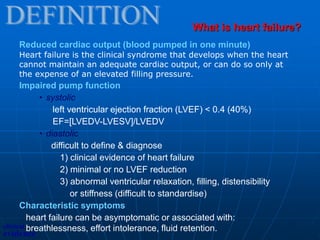 Reduced cardiac output (blood pumped in one minute)
Heart failure is the clinical syndrome that develops when the heart
cannot maintain an adequate cardiac output, or can do so only at
the expense of an elevated filling pressure.
Impaired pump function
• systolic
left ventricular ejection fraction (LVEF) < 0.4 (40%)
EF=[LVEDV-LVESV]/LVEDV
• diastolic
difficult to define & diagnose
1) clinical evidence of heart failure
2) minimal or no LVEF reduction
3) abnormal ventricular relaxation, filling, distensibility
or stiffness (difficult to standardise)
Characteristic symptoms
heart failure can be asymptomatic or associated with:
breathlessness, effort intolerance, fluid retention.
What is heart failure?
clinical
evidence
 