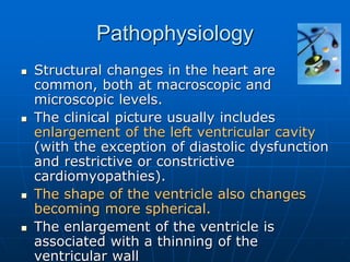 Pathophysiology
 Structural changes in the heart are
common, both at macroscopic and
microscopic levels.
 The clinical picture usually includes
enlargement of the left ventricular cavity
(with the exception of diastolic dysfunction
and restrictive or constrictive
cardiomyopathies).
 The shape of the ventricle also changes
becoming more spherical.
 The enlargement of the ventricle is
associated with a thinning of the
ventricular wall
 