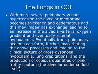 The Lungs in CCF
 With more severe pulmonary venous
hypertension the alveolar membrane
becomes thickened and oedematous and
this may impair gas exchange leading to
an increase in the alveolar-arterial oxygen
gradient and eventually arterial
hypoxaemia. Eventually frank pulmonary
oedema can form, further exacerbating
the above processes and leading to the
clinical picture of gross dyspnoea,
hypoxaemia, lung crepitations, and the
production of copious quantities of pink
frothy sputum (the alveolar oedema fluid
itself).
 