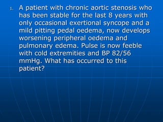 1. A patient with chronic aortic stenosis who
has been stable for the last 8 years with
only occasional exertional syncope and a
mild pitting pedal oedema, now develops
worsening peripheral oedema and
pulmonary edema. Pulse is now feeble
with cold extremities and BP 82/56
mmHg. What has occurred to this
patient?
 