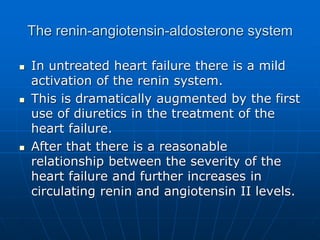 The renin-angiotensin-aldosterone system
 In untreated heart failure there is a mild
activation of the renin system.
 This is dramatically augmented by the first
use of diuretics in the treatment of the
heart failure.
 After that there is a reasonable
relationship between the severity of the
heart failure and further increases in
circulating renin and angiotensin II levels.
 