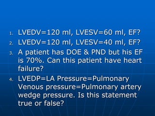 1. LVEDV=120 ml, LVESV=60 ml, EF?
2. LVEDV=120 ml, LVESV=40 ml, EF?
3. A patient has DOE & PND but his EF
is 70%. Can this patient have heart
failure?
4. LVEDP=LA Pressure=Pulmonary
Venous pressure=Pulmonary artery
wedge pressure. Is this statement
true or false?
 