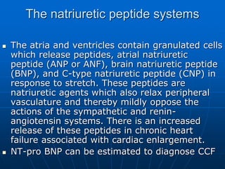 The natriuretic peptide systems
 The atria and ventricles contain granulated cells
which release peptides, atrial natriuretic
peptide (ANP or ANF), brain natriuretic peptide
(BNP), and C-type natriuretic peptide (CNP) in
response to stretch. These peptides are
natriuretic agents which also relax peripheral
vasculature and thereby mildly oppose the
actions of the sympathetic and renin-
angiotensin systems. There is an increased
release of these peptides in chronic heart
failure associated with cardiac enlargement.
 NT-pro BNP can be estimated to diagnose CCF
 