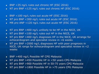  BNP <35 ng/L rules out chronic HF (ESC 2016)
 NT pro BNP <125 ng/L rules out chronic HF (ESC 2016)
 BNP <100 ng/L rules out acute HF (ESC 2016)
 NT pro BNP <300 ng/L rules out acute HF (ESC 2016)
 MR pro ANP <120 ng/L rules out acute HF (ESC 2016)
 NT pro BNP <400 ng/L unlikely to be HF in the NICE, UK
 NT pro BNP <100 ng/L rules out HF in the NICE, UK
 NT pro BNP >400 ng/L diagnoses HF in the NICE, UK arrange for
echocardiogram and specialist review in <6 weeks
 NT pro BNP >2000 ng/L diagnoses HF with poor prognosis in
NICE, UK range for echocardiogram and specialist review in <2
weeks
 BNP >400 ng/L Possible HF CPG Malaysia
 NT pro BNP >450 Possible HF in <50 years CPG Malaysia
 NT pro BNP >900 Possible HF in 50-75 years CPG Malaysia
 NT pro BNP >1800 Possible HF in >75 years CPG Malaysia
 