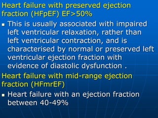 Heart failure with preserved ejection
fraction (HFpEF) EF>50%
 This is usually associated with impaired
left ventricular relaxation, rather than
left ventricular contraction, and is
characterised by normal or preserved left
ventricular ejection fraction with
evidence of diastolic dysfunction .
Heart failure with mid-range ejection
fraction (HFmrEF)
 Heart failure with an ejection fraction
between 40-49%
 