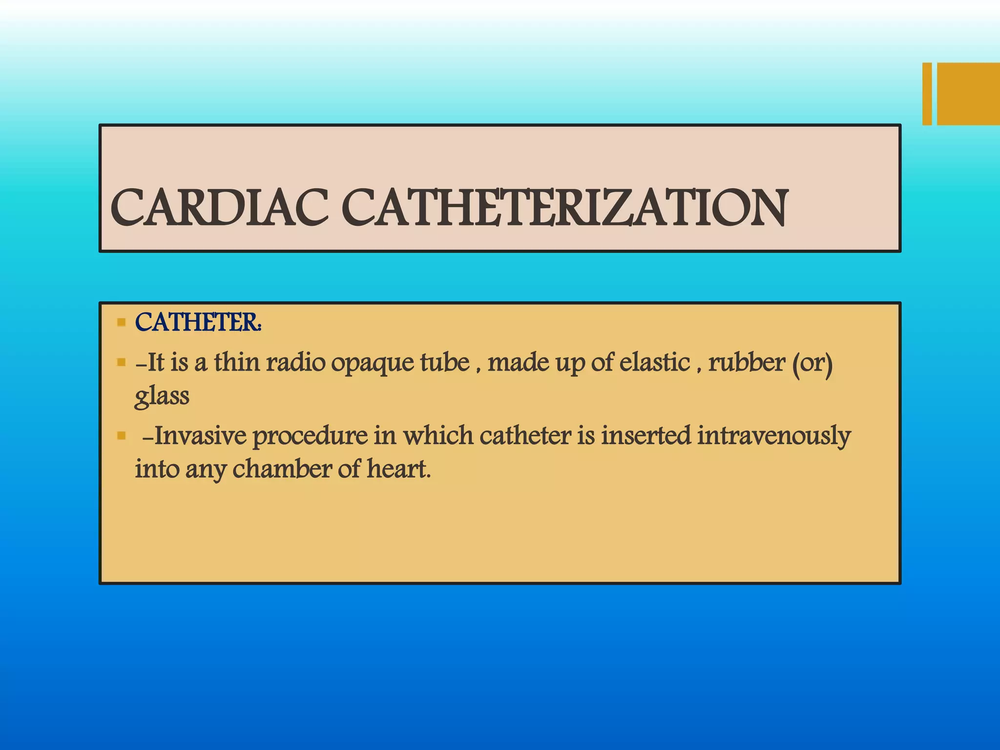 CARDIAC CATHETERIZATION
 CATHETER:
 -It is a thin radio opaque tube , made up of elastic , rubber (or)
glass
 -Invasive procedure in which catheter is inserted intravenously
into any chamber of heart.
 
