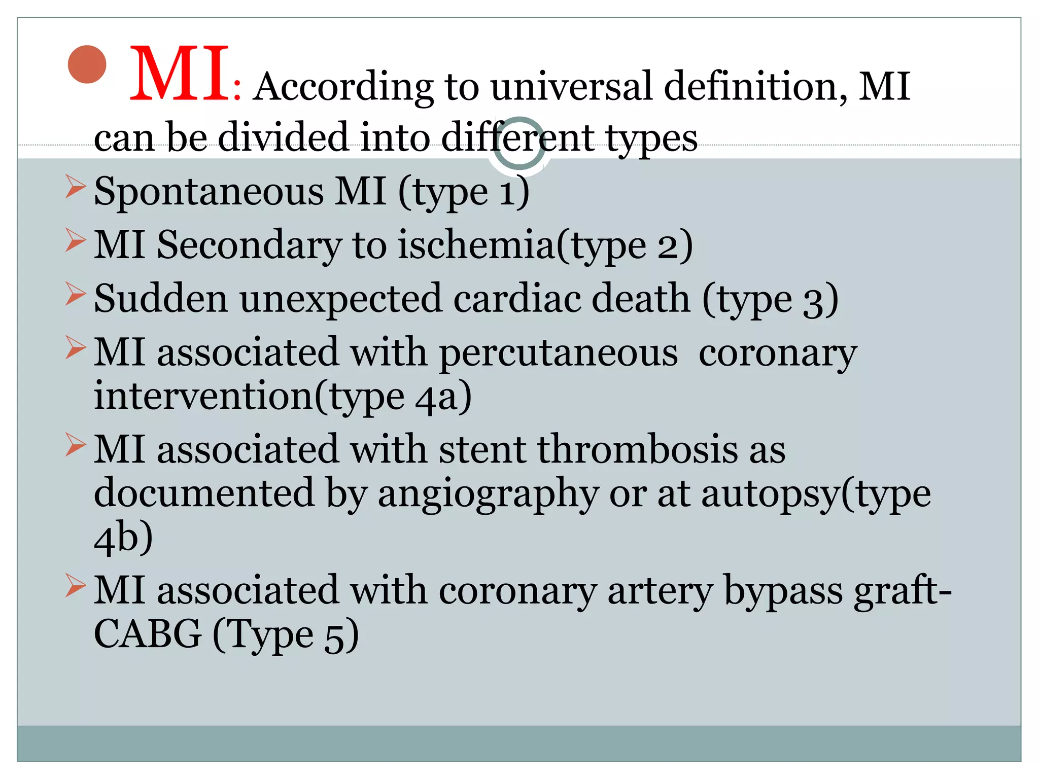 MI: According to universal definition, MI
can be divided into different types
Spontaneous MI (type 1)
MI Secondary to ischemia(type 2)
Sudden unexpected cardiac death (type 3)
MI associated with percutaneous coronary
intervention(type 4a)
MI associated with stent thrombosis as
documented by angiography or at autopsy(type
4b)
MI associated with coronary artery bypass graft-
CABG (Type 5)
 