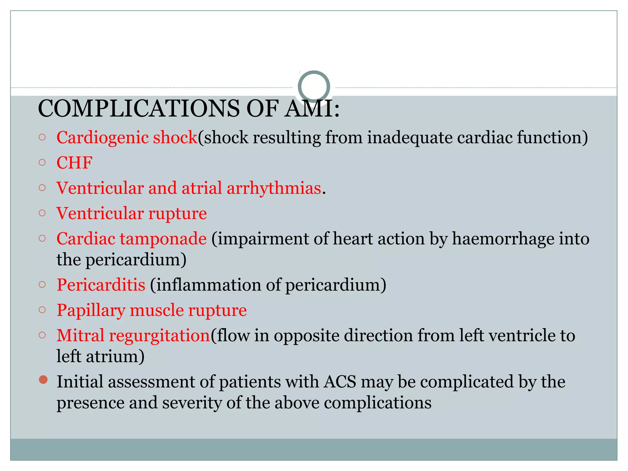 COMPLICATIONS OF AMI:
o Cardiogenic shock(shock resulting from inadequate cardiac function)
o CHF
o Ventricular and atrial arrhythmias.
o Ventricular rupture
o Cardiac tamponade (impairment of heart action by haemorrhage into
the pericardium)
o Pericarditis (inflammation of pericardium)
o Papillary muscle rupture
o Mitral regurgitation(flow in opposite direction from left ventricle to
left atrium)
 Initial assessment of patients with ACS may be complicated by the
presence and severity of the above complications
 