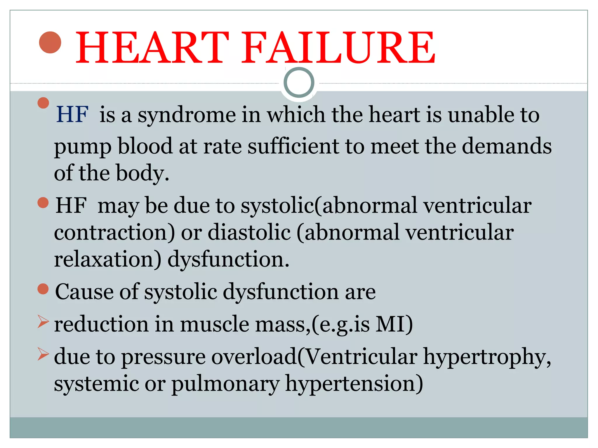HEART FAILURE

HF is a syndrome in which the heart is unable to
pump blood at rate sufficient to meet the demands
of the body.
HF may be due to systolic(abnormal ventricular
contraction) or diastolic (abnormal ventricular
relaxation) dysfunction.
Cause of systolic dysfunction are
reduction in muscle mass,(e.g.is MI)
due to pressure overload(Ventricular hypertrophy,
systemic or pulmonary hypertension)
 