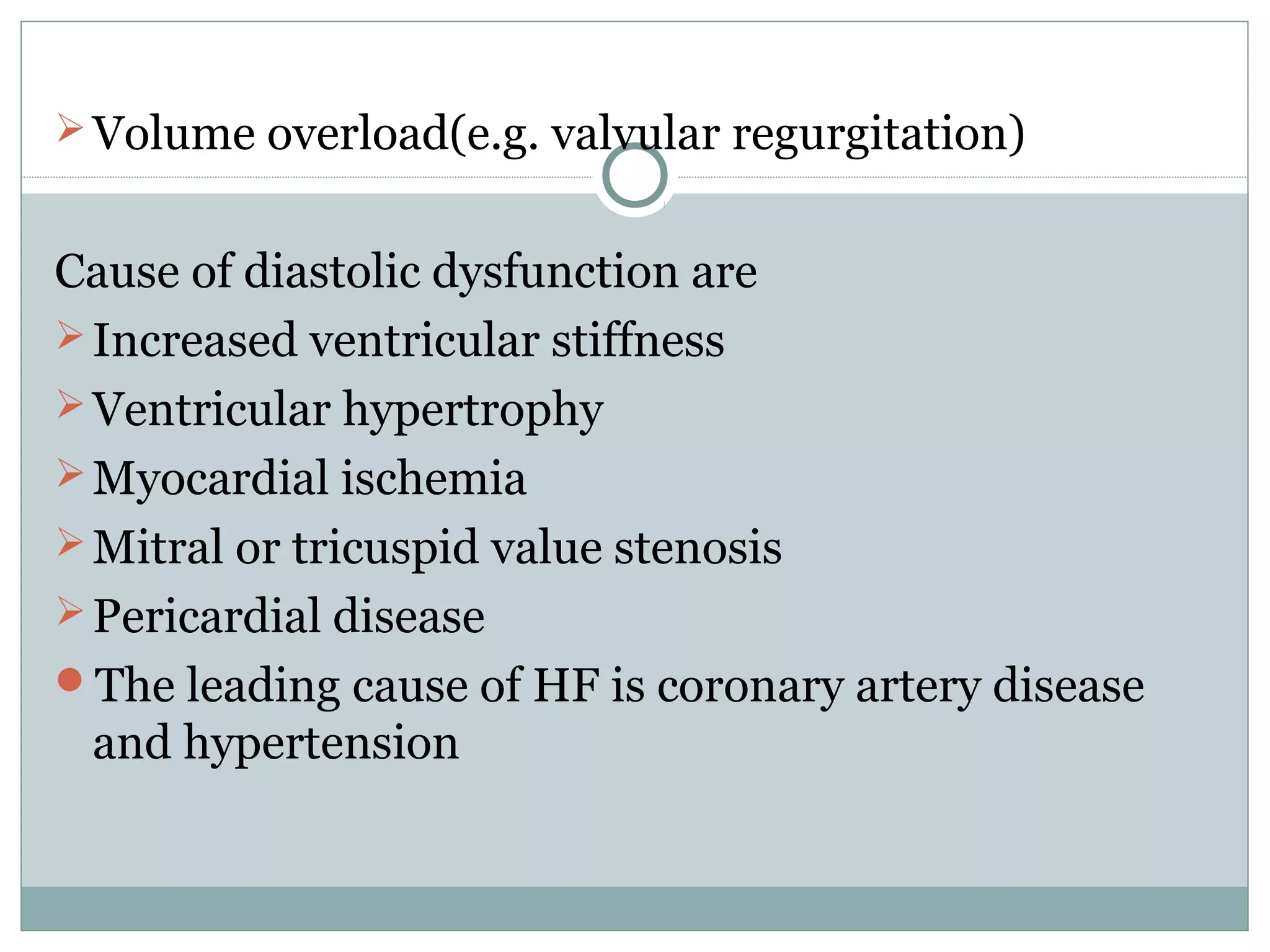 Volume overload(e.g. valvular regurgitation)
Cause of diastolic dysfunction are
Increased ventricular stiffness
Ventricular hypertrophy
Myocardial ischemia
Mitral or tricuspid value stenosis
Pericardial disease
The leading cause of HF is coronary artery disease
and hypertension
 