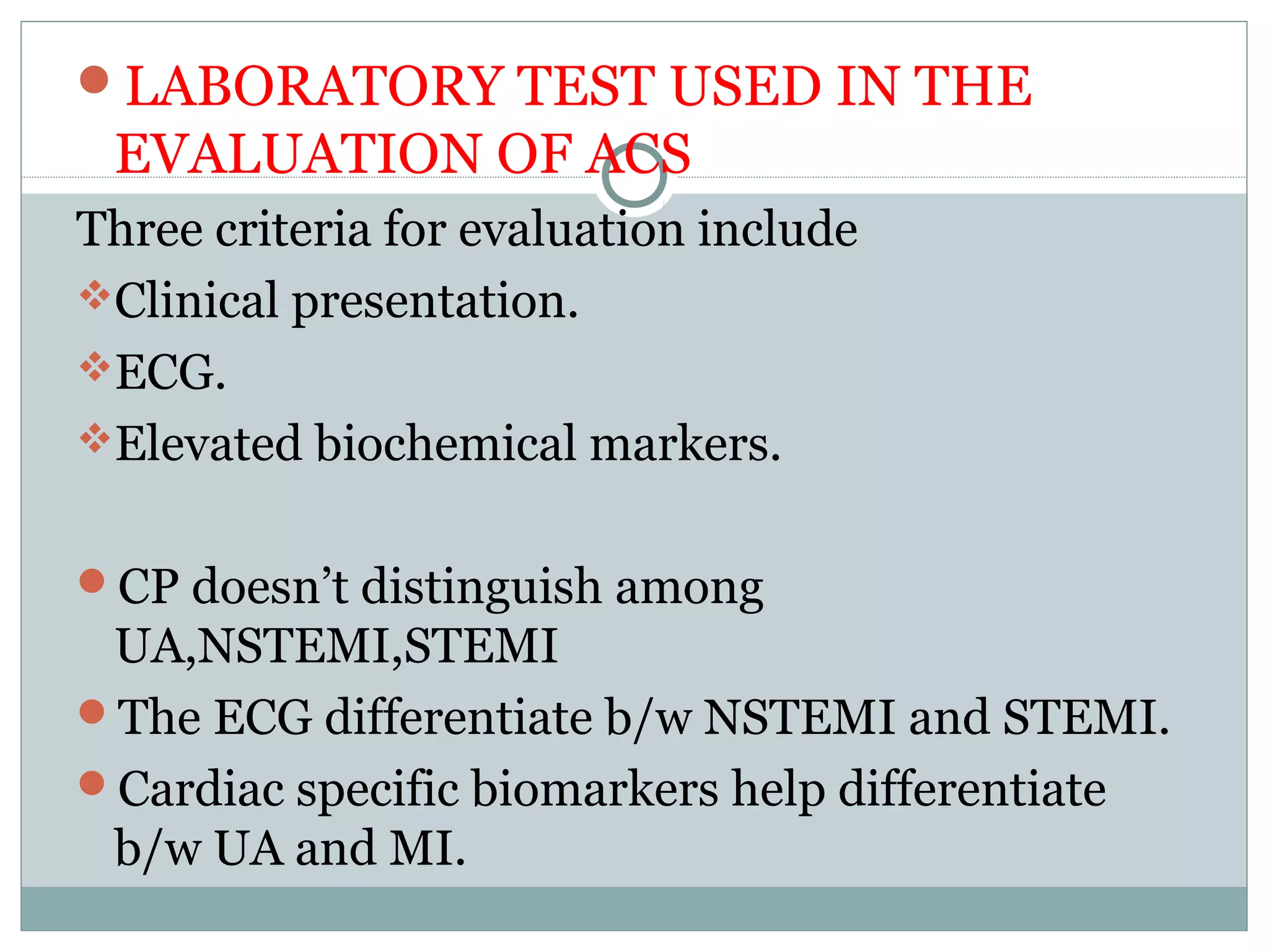 LABORATORY TEST USED IN THE
EVALUATION OF ACS
Three criteria for evaluation include
Clinical presentation.
ECG.
Elevated biochemical markers.
CP doesn’t distinguish among
UA,NSTEMI,STEMI
The ECG differentiate b/w NSTEMI and STEMI.
Cardiac specific biomarkers help differentiate
b/w UA and MI.
 