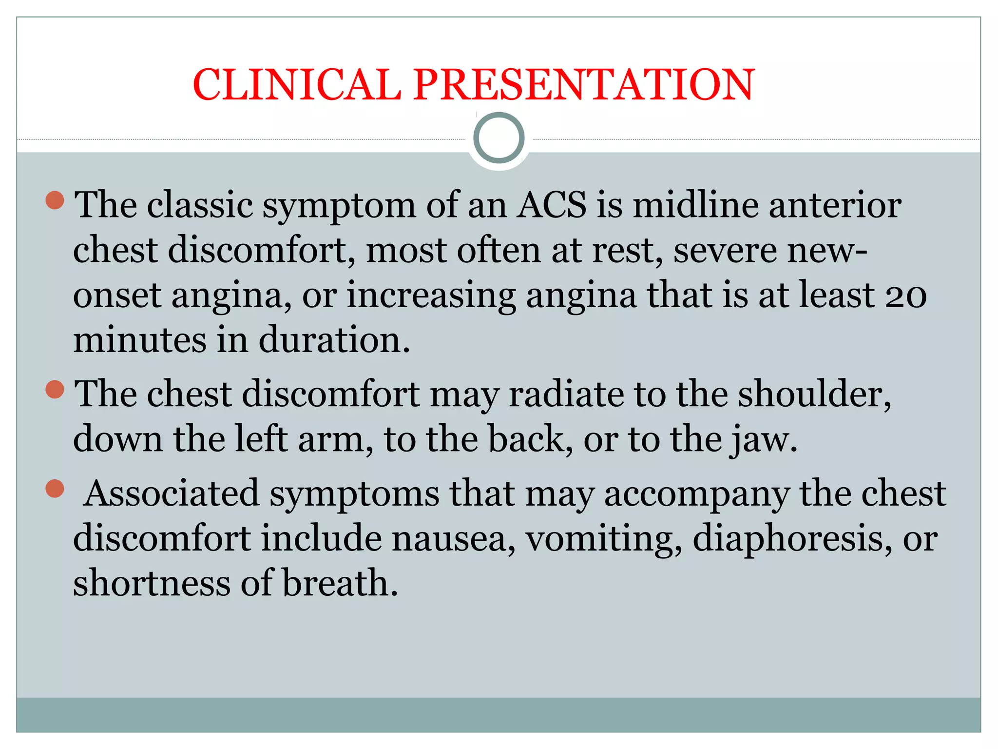 The classic symptom of an ACS is midline anterior
chest discomfort, most often at rest, severe new-
onset angina, or increasing angina that is at least 20
minutes in duration.
The chest discomfort may radiate to the shoulder,
down the left arm, to the back, or to the jaw.
 Associated symptoms that may accompany the chest
discomfort include nausea, vomiting, diaphoresis, or
shortness of breath.
CLINICAL PRESENTATION
 