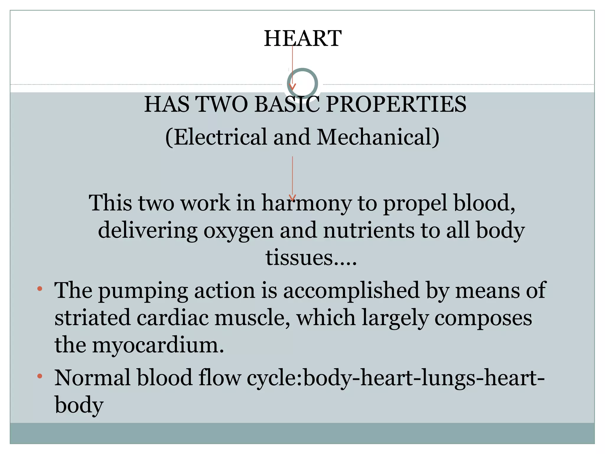 HEART
HAS TWO BASIC PROPERTIES
(Electrical and Mechanical)
This two work in harmony to propel blood,
delivering oxygen and nutrients to all body
tissues….
• The pumping action is accomplished by means of
striated cardiac muscle, which largely composes
the myocardium.
• Normal blood flow cycle:body-heart-lungs-heart-
body
 
