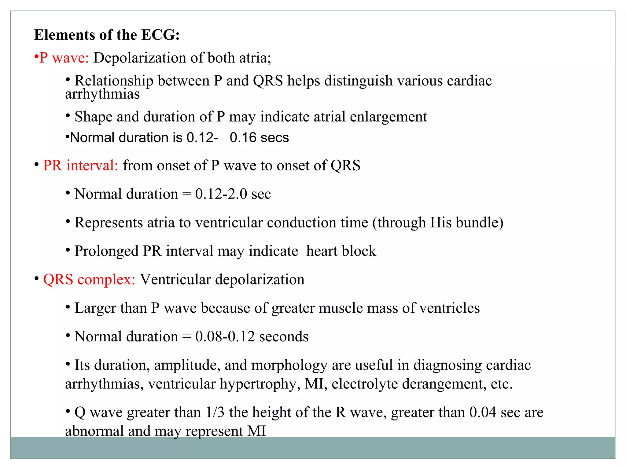 Elements of the ECG:
•P wave: Depolarization of both atria;
• Relationship between P and QRS helps distinguish various cardiac
arrhythmias
• Shape and duration of P may indicate atrial enlargement
•Normal duration is 0.12- 0.16 secs
• PR interval: from onset of P wave to onset of QRS
• Normal duration = 0.12-2.0 sec
• Represents atria to ventricular conduction time (through His bundle)
• Prolonged PR interval may indicate heart block
• QRS complex: Ventricular depolarization
• Larger than P wave because of greater muscle mass of ventricles
• Normal duration = 0.08-0.12 seconds
• Its duration, amplitude, and morphology are useful in diagnosing cardiac
arrhythmias, ventricular hypertrophy, MI, electrolyte derangement, etc.
• Q wave greater than 1/3 the height of the R wave, greater than 0.04 sec are
abnormal and may represent MI
 