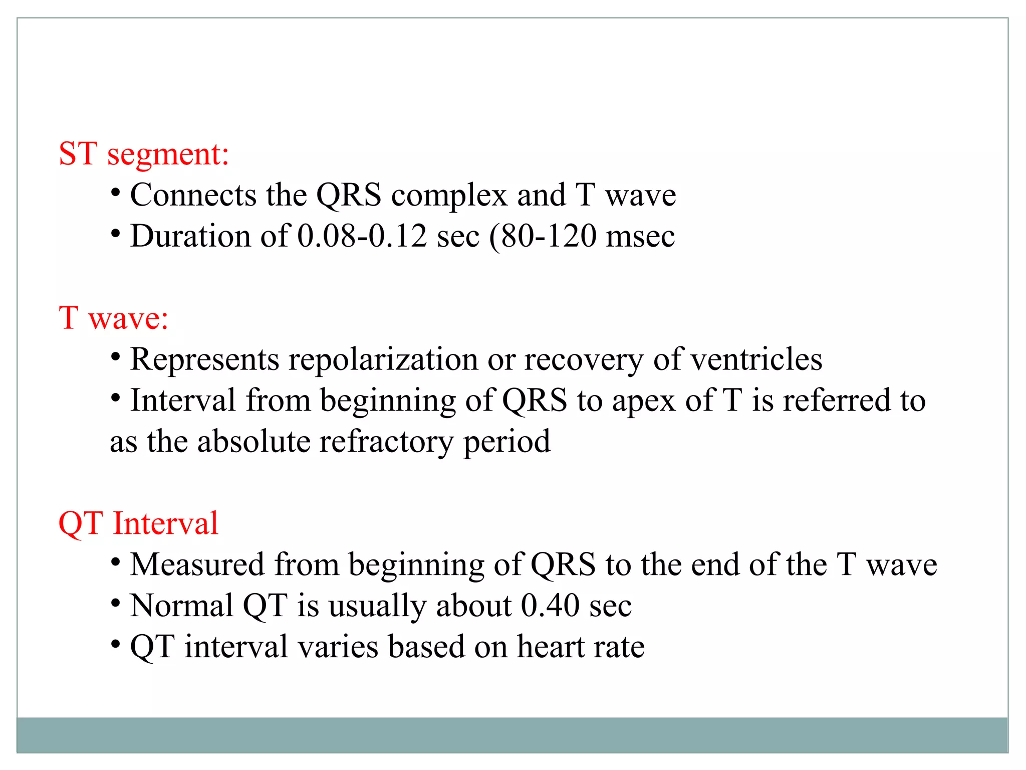 ST segment:
• Connects the QRS complex and T wave
• Duration of 0.08-0.12 sec (80-120 msec
T wave:
• Represents repolarization or recovery of ventricles
• Interval from beginning of QRS to apex of T is referred to
as the absolute refractory period
QT Interval
• Measured from beginning of QRS to the end of the T wave
• Normal QT is usually about 0.40 sec
• QT interval varies based on heart rate
 