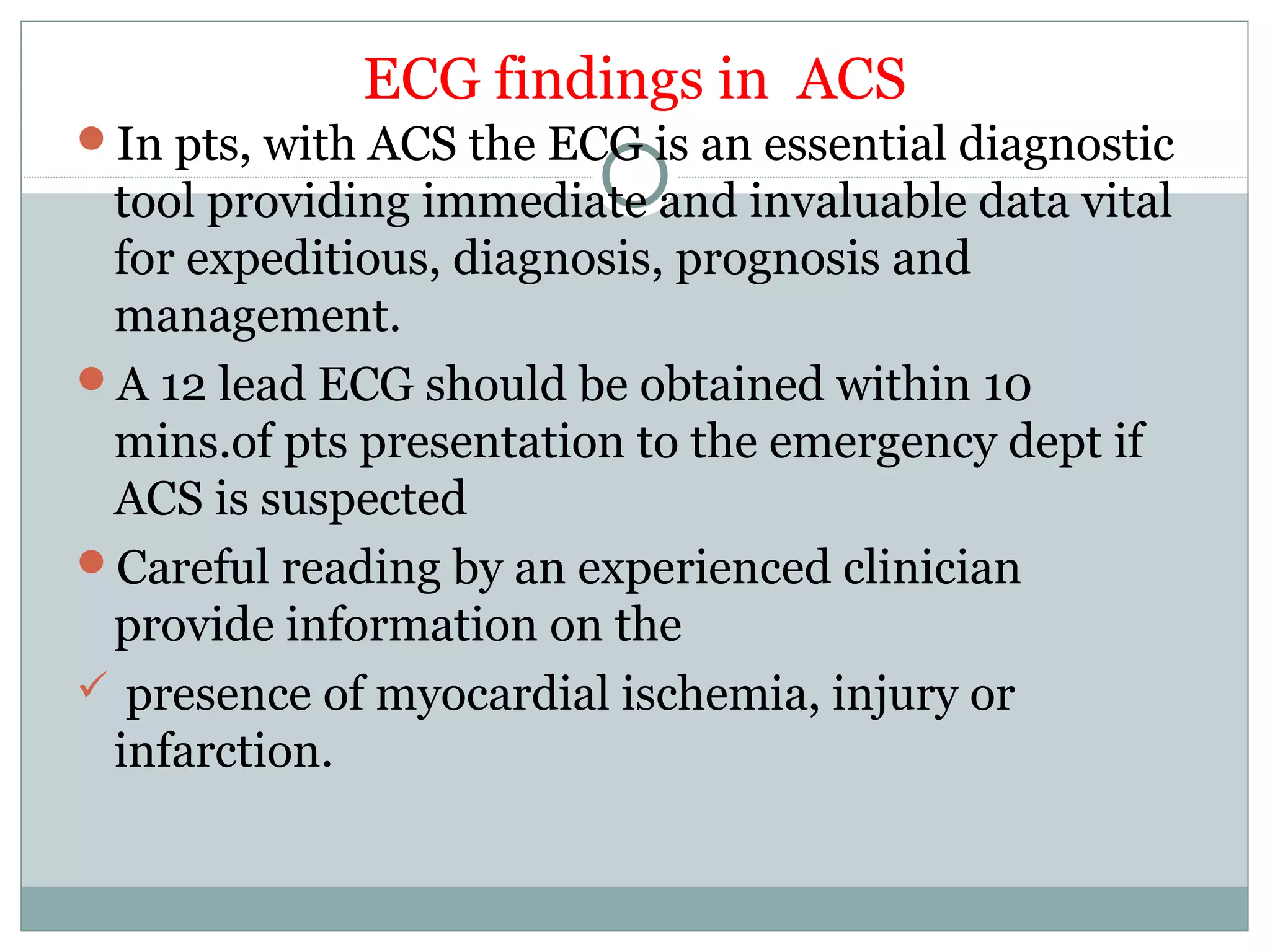 ECG findings in ACS
In pts, with ACS the ECG is an essential diagnostic
tool providing immediate and invaluable data vital
for expeditious, diagnosis, prognosis and
management.
A 12 lead ECG should be obtained within 10
mins.of pts presentation to the emergency dept if
ACS is suspected
Careful reading by an experienced clinician
provide information on the
 presence of myocardial ischemia, injury or
infarction.
 