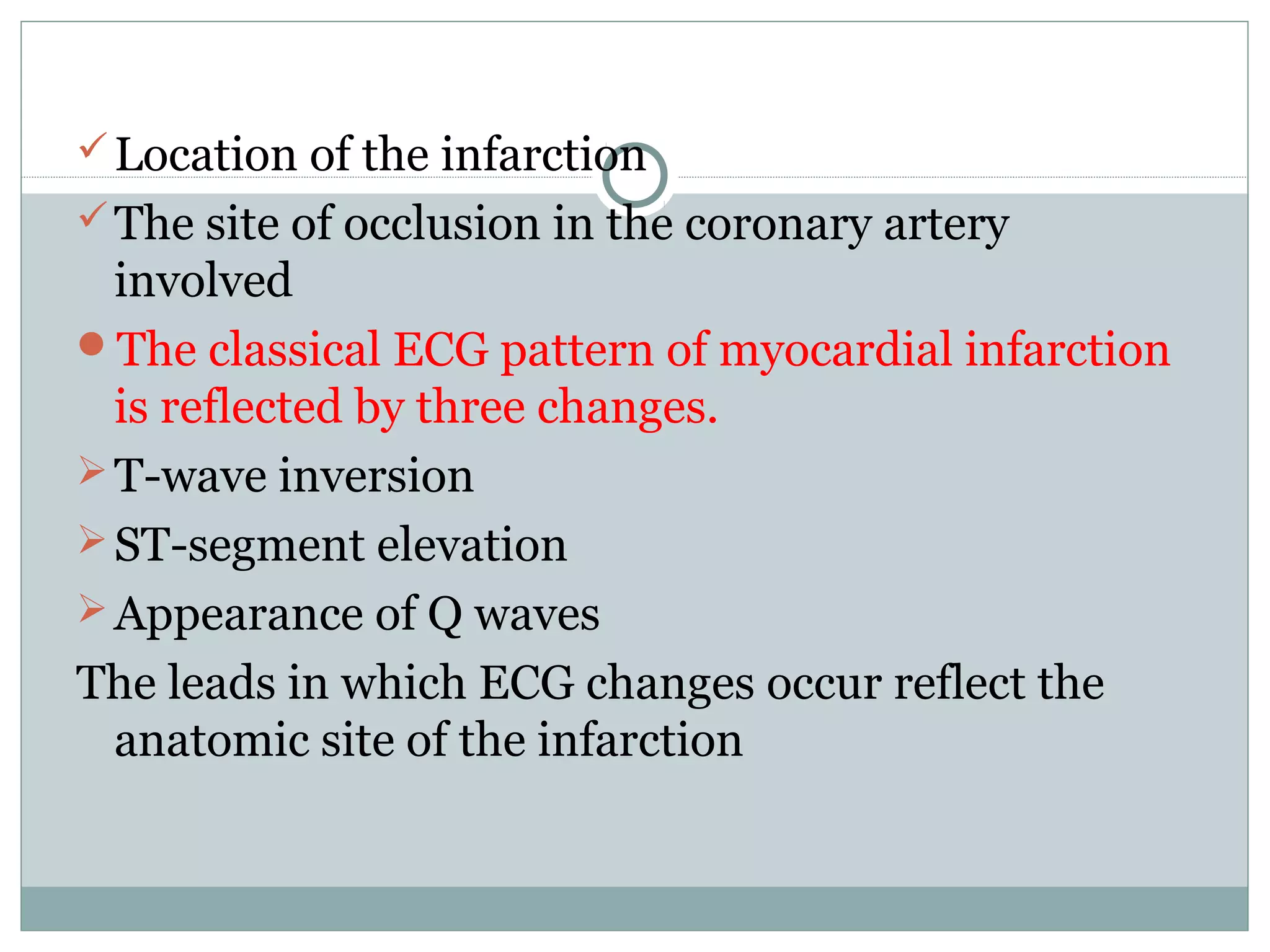 Location of the infarction
The site of occlusion in the coronary artery
involved
The classical ECG pattern of myocardial infarction
is reflected by three changes.
T-wave inversion
ST-segment elevation
Appearance of Q waves
The leads in which ECG changes occur reflect the
anatomic site of the infarction
 