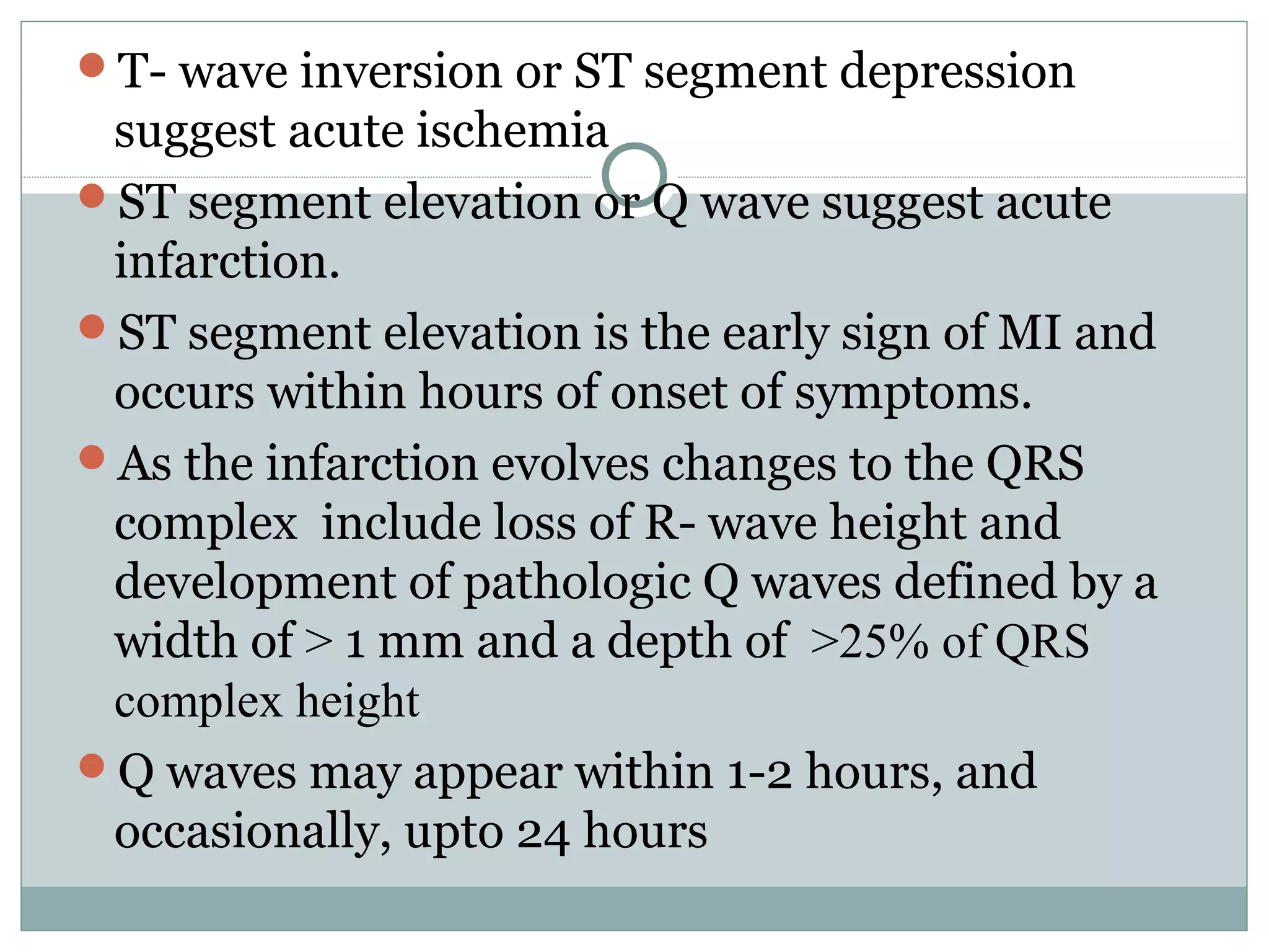T- wave inversion or ST segment depression
suggest acute ischemia
ST segment elevation or Q wave suggest acute
infarction.
ST segment elevation is the early sign of MI and
occurs within hours of onset of symptoms.
As the infarction evolves changes to the QRS
complex include loss of R- wave height and
development of pathologic Q waves defined by a
width of > 1 mm and a depth of >25% of QRS
complex height
Q waves may appear within 1-2 hours, and
occasionally, upto 24 hours
 