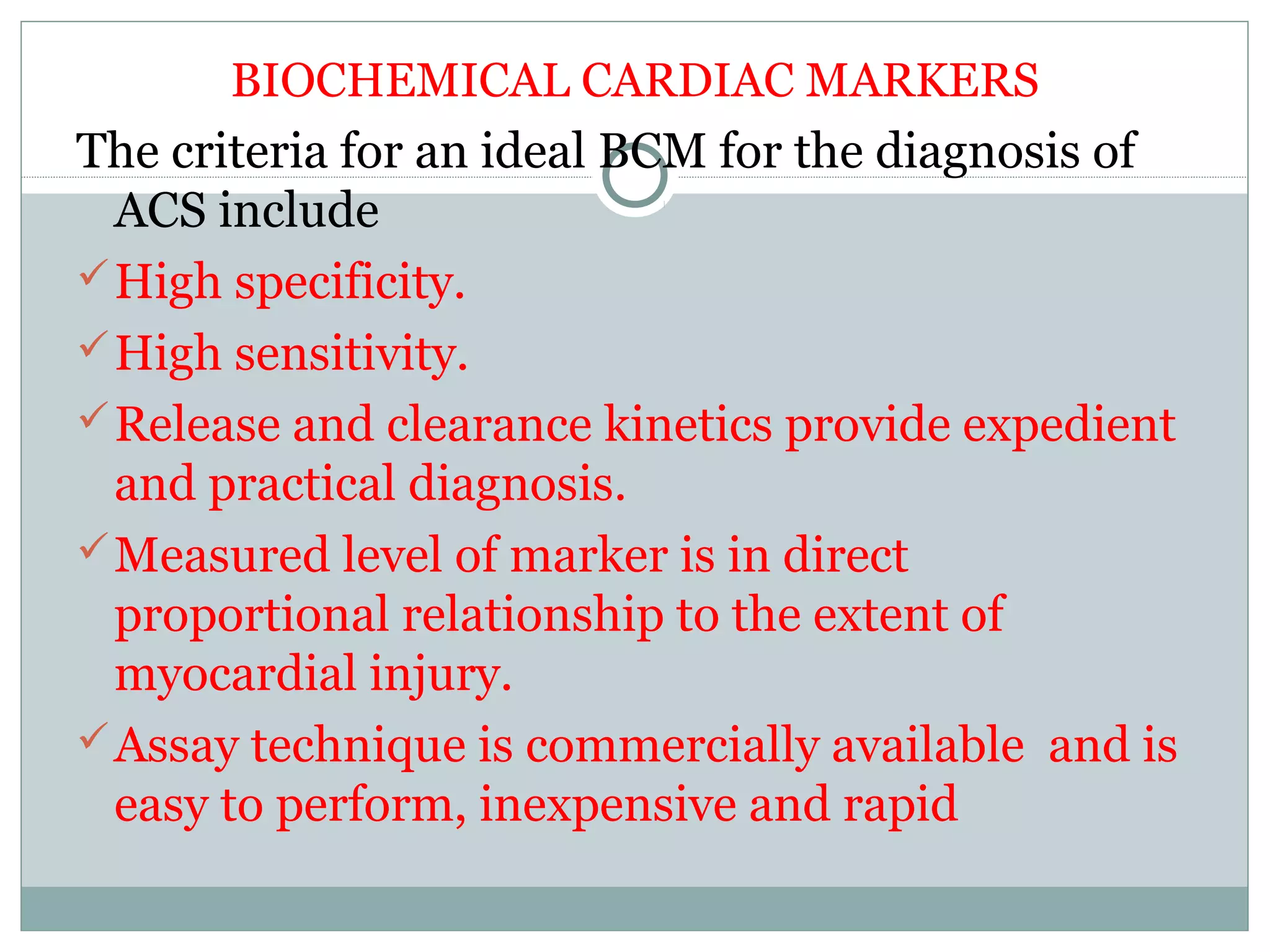 BIOCHEMICAL CARDIAC MARKERS
The criteria for an ideal BCM for the diagnosis of
ACS include
High specificity.
High sensitivity.
Release and clearance kinetics provide expedient
and practical diagnosis.
Measured level of marker is in direct
proportional relationship to the extent of
myocardial injury.
Assay technique is commercially available and is
easy to perform, inexpensive and rapid
 