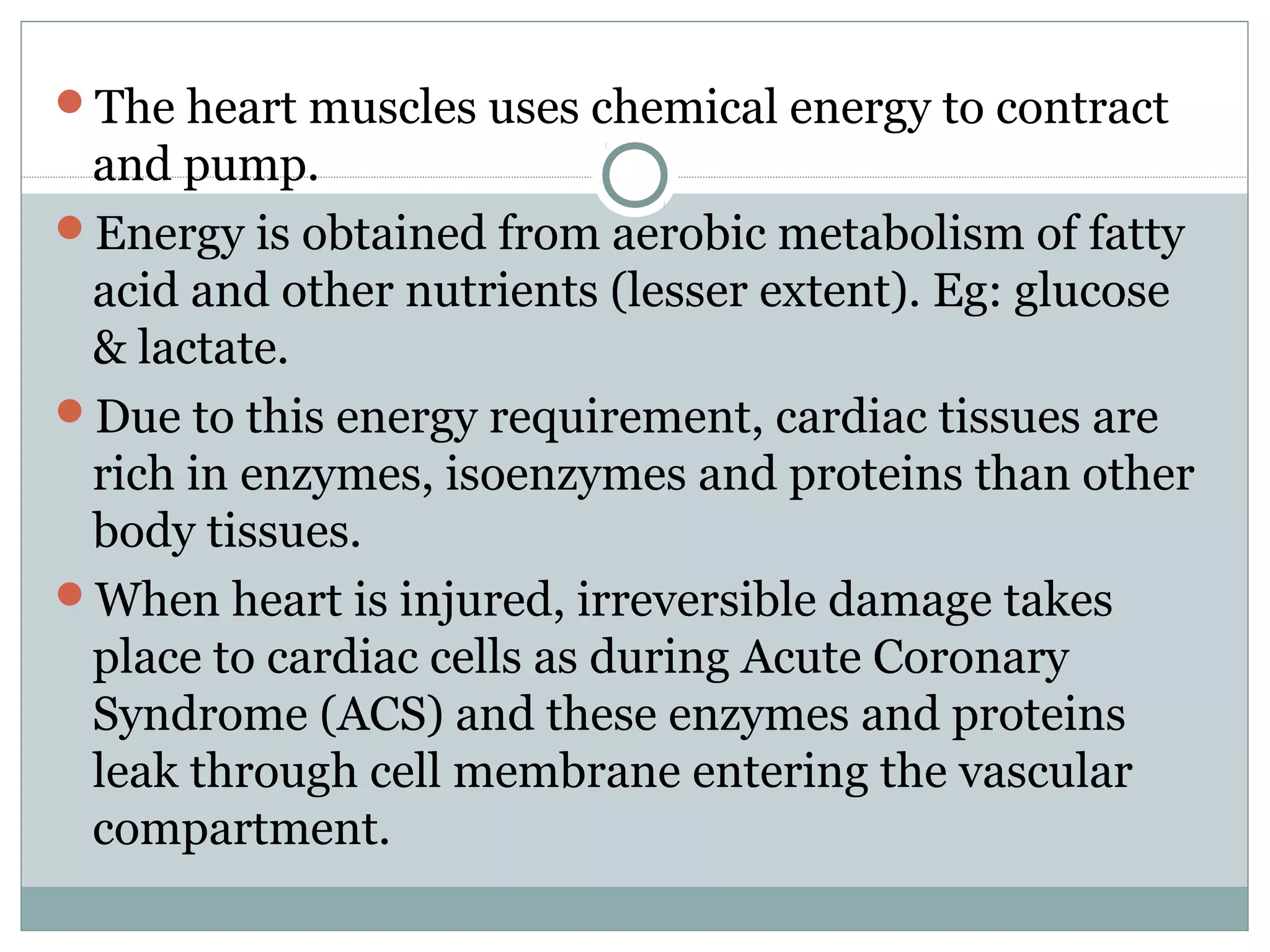 The heart muscles uses chemical energy to contract
and pump.
Energy is obtained from aerobic metabolism of fatty
acid and other nutrients (lesser extent). Eg: glucose
& lactate.
Due to this energy requirement, cardiac tissues are
rich in enzymes, isoenzymes and proteins than other
body tissues.
When heart is injured, irreversible damage takes
place to cardiac cells as during Acute Coronary
Syndrome (ACS) and these enzymes and proteins
leak through cell membrane entering the vascular
compartment.
 