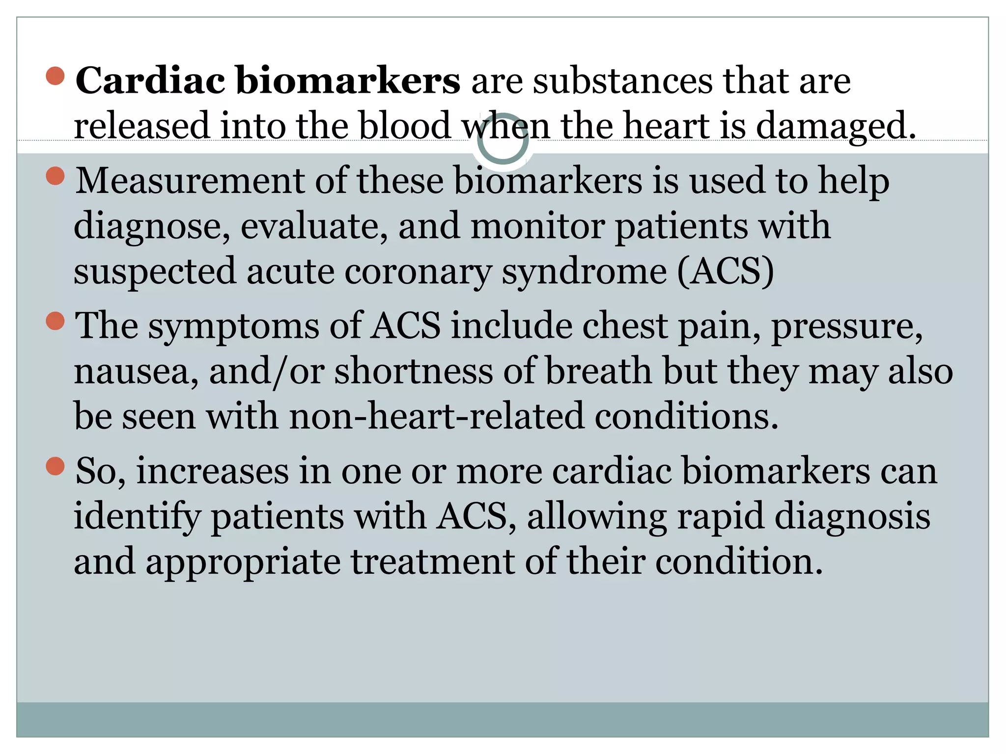Cardiac biomarkers are substances that are
released into the blood when the heart is damaged.
Measurement of these biomarkers is used to help
diagnose, evaluate, and monitor patients with
suspected acute coronary syndrome (ACS)
The symptoms of ACS include chest pain, pressure,
nausea, and/or shortness of breath but they may also
be seen with non-heart-related conditions.
So, increases in one or more cardiac biomarkers can
identify patients with ACS, allowing rapid diagnosis
and appropriate treatment of their condition.
 