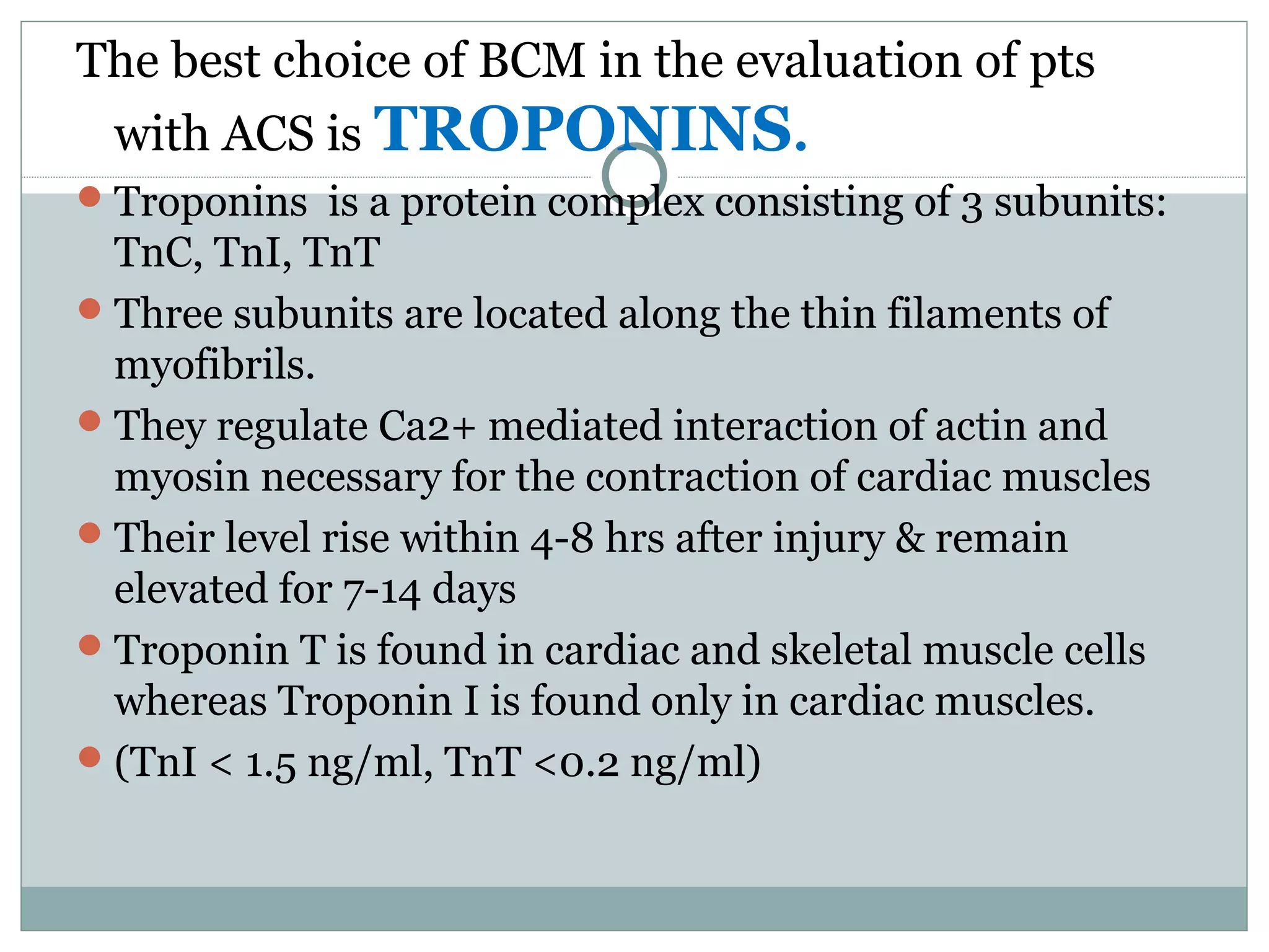 The best choice of BCM in the evaluation of pts
with ACS is TROPONINS.
Troponins is a protein complex consisting of 3 subunits:
TnC, TnI, TnT
Three subunits are located along the thin filaments of
myofibrils.
They regulate Ca2+ mediated interaction of actin and
myosin necessary for the contraction of cardiac muscles
Their level rise within 4-8 hrs after injury & remain
elevated for 7-14 days
Troponin T is found in cardiac and skeletal muscle cells
whereas Troponin I is found only in cardiac muscles.
(TnI < 1.5 ng/ml, TnT <0.2 ng/ml)
 
