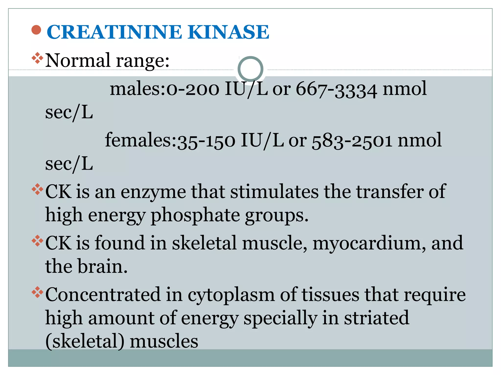 CREATININE KINASE
Normal range:
males:0-200 IU/L or 667-3334 nmol
sec/L
females:35-150 IU/L or 583-2501 nmol
sec/L
CK is an enzyme that stimulates the transfer of
high energy phosphate groups.
CK is found in skeletal muscle, myocardium, and
the brain.
Concentrated in cytoplasm of tissues that require
high amount of energy specially in striated
(skeletal) muscles
 