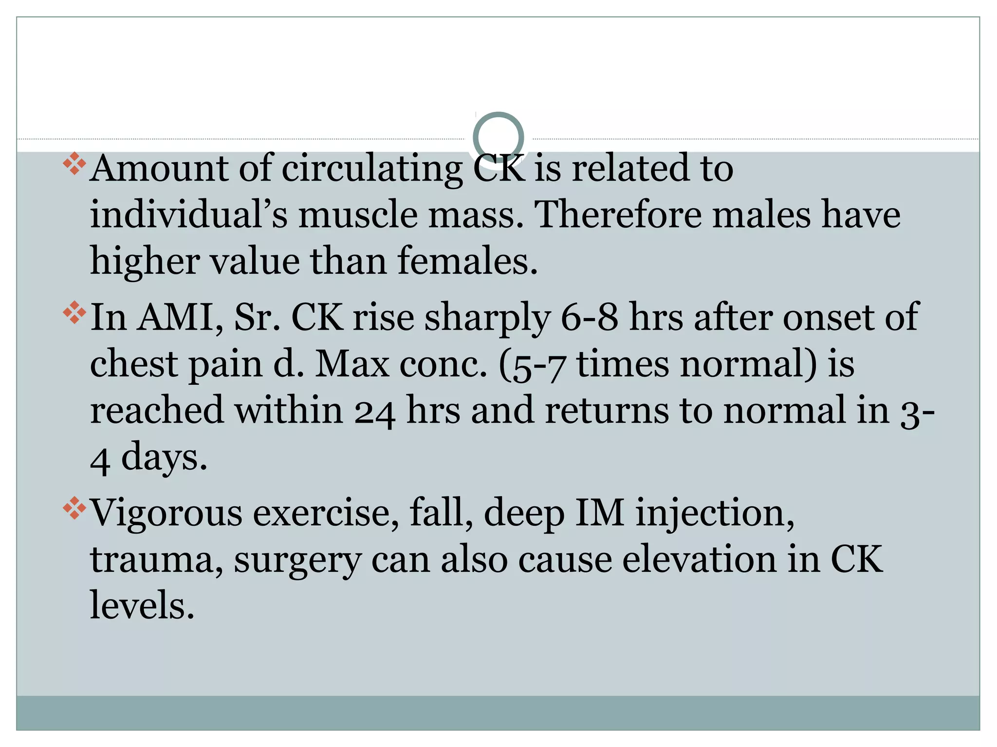 Amount of circulating CK is related to
individual’s muscle mass. Therefore males have
higher value than females.
In AMI, Sr. CK rise sharply 6-8 hrs after onset of
chest pain d. Max conc. (5-7 times normal) is
reached within 24 hrs and returns to normal in 3-
4 days.
Vigorous exercise, fall, deep IM injection,
trauma, surgery can also cause elevation in CK
levels.
 