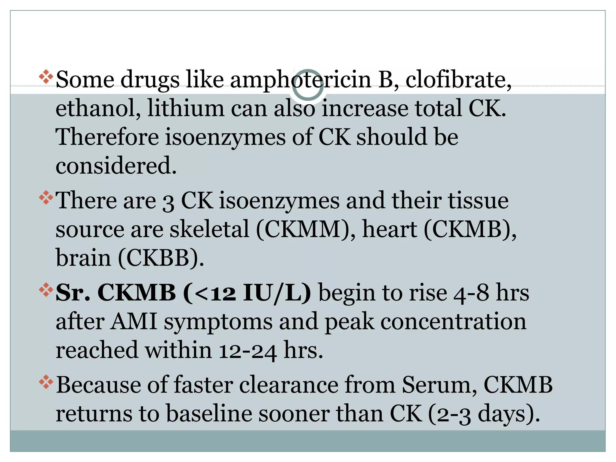 Some drugs like amphotericin B, clofibrate,
ethanol, lithium can also increase total CK.
Therefore isoenzymes of CK should be
considered.
There are 3 CK isoenzymes and their tissue
source are skeletal (CKMM), heart (CKMB),
brain (CKBB).
Sr. CKMB (<12 IU/L) begin to rise 4-8 hrs
after AMI symptoms and peak concentration
reached within 12-24 hrs.
Because of faster clearance from Serum, CKMB
returns to baseline sooner than CK (2-3 days).
 