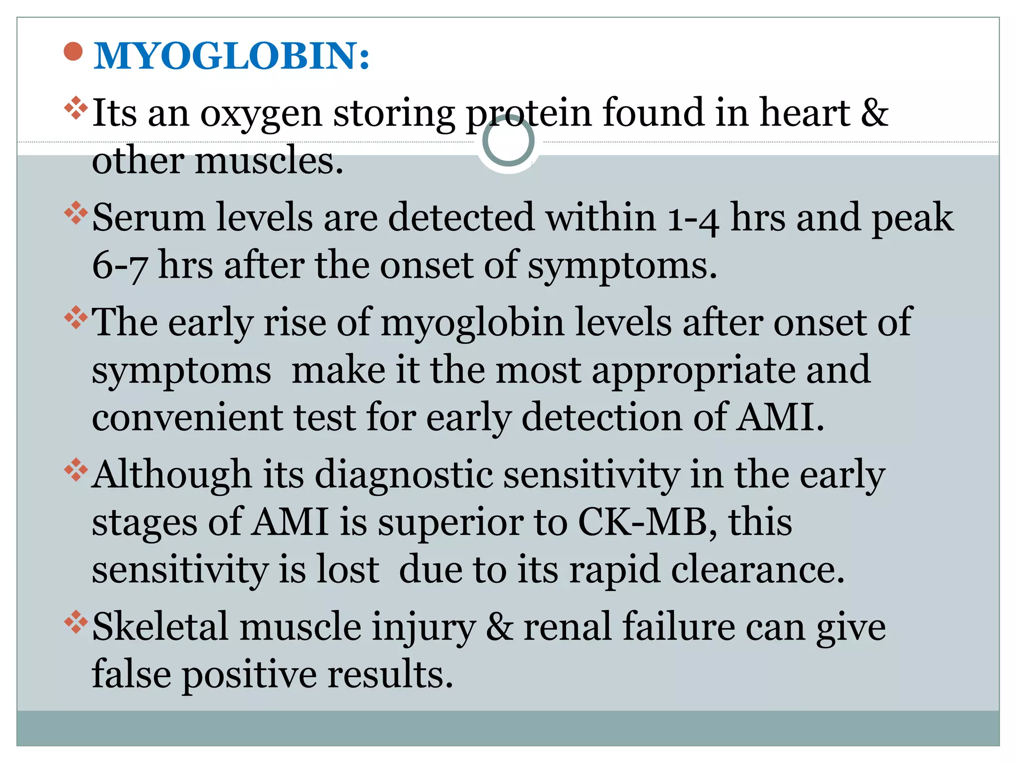 MYOGLOBIN:
Its an oxygen storing protein found in heart &
other muscles.
Serum levels are detected within 1-4 hrs and peak
6-7 hrs after the onset of symptoms.
The early rise of myoglobin levels after onset of
symptoms make it the most appropriate and
convenient test for early detection of AMI.
Although its diagnostic sensitivity in the early
stages of AMI is superior to CK-MB, this
sensitivity is lost due to its rapid clearance.
Skeletal muscle injury & renal failure can give
false positive results.
 
