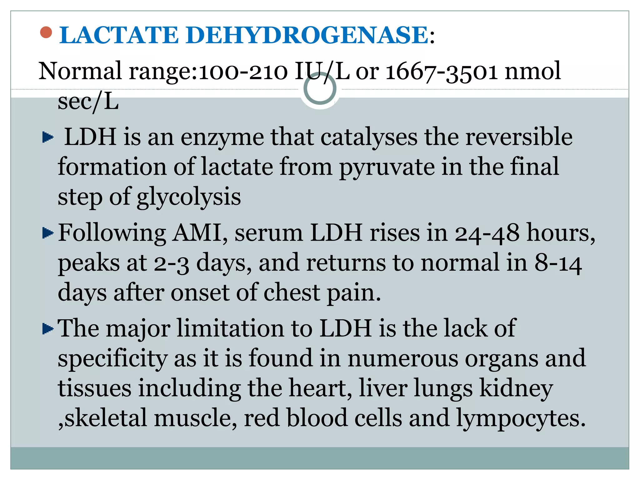 LACTATE DEHYDROGENASE:
Normal range:100-210 IU/L or 1667-3501 nmol
sec/L
LDH is an enzyme that catalyses the reversible
formation of lactate from pyruvate in the final
step of glycolysis
Following AMI, serum LDH rises in 24-48 hours,
peaks at 2-3 days, and returns to normal in 8-14
days after onset of chest pain.
The major limitation to LDH is the lack of
specificity as it is found in numerous organs and
tissues including the heart, liver lungs kidney
,skeletal muscle, red blood cells and lympocytes.
 