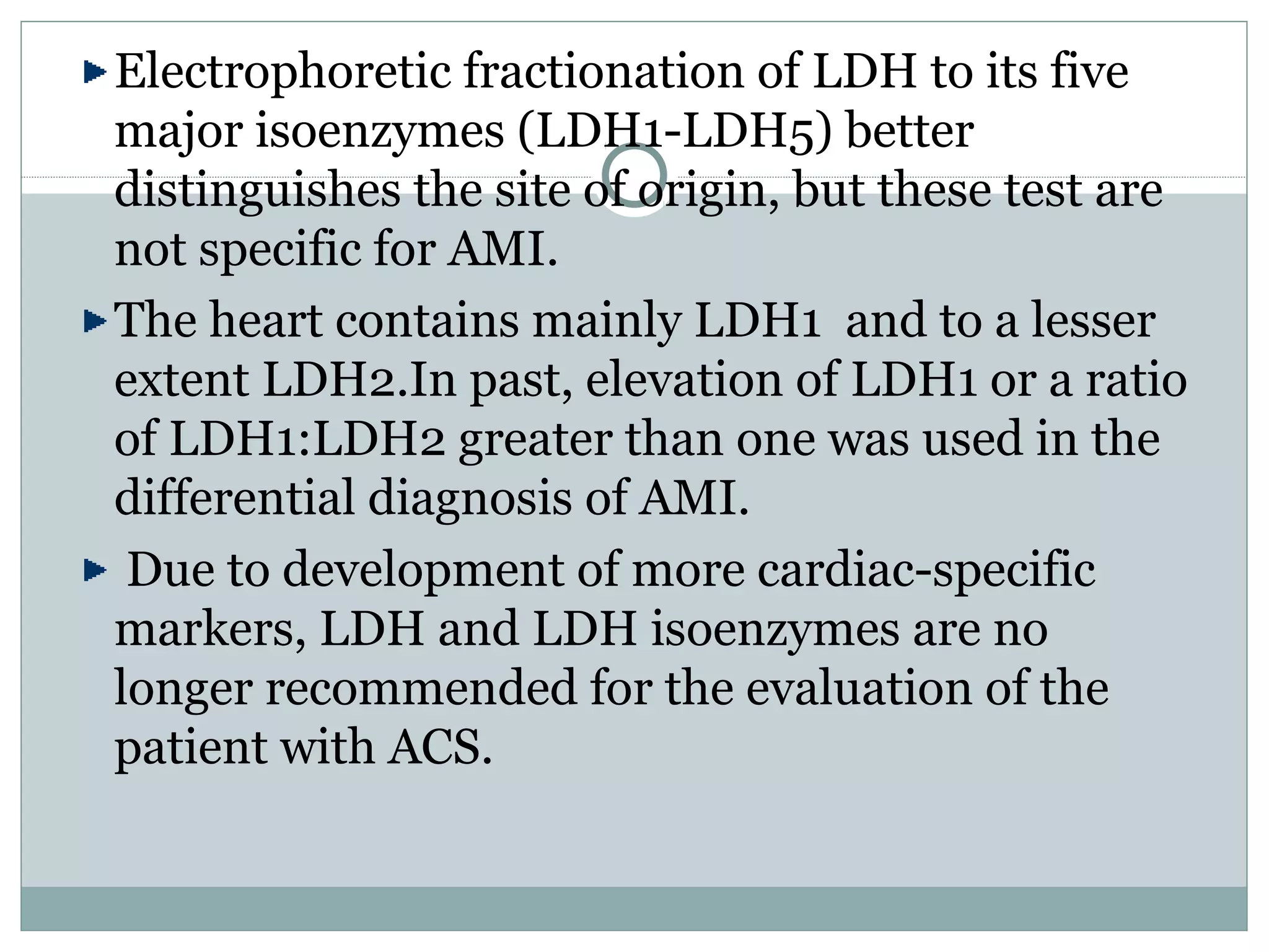 Electrophoretic fractionation of LDH to its five
major isoenzymes (LDH1-LDH5) better
distinguishes the site of origin, but these test are
not specific for AMI.
The heart contains mainly LDH1 and to a lesser
extent LDH2.In past, elevation of LDH1 or a ratio
of LDH1:LDH2 greater than one was used in the
differential diagnosis of AMI.
Due to development of more cardiac-specific
markers, LDH and LDH isoenzymes are no
longer recommended for the evaluation of the
patient with ACS.
 