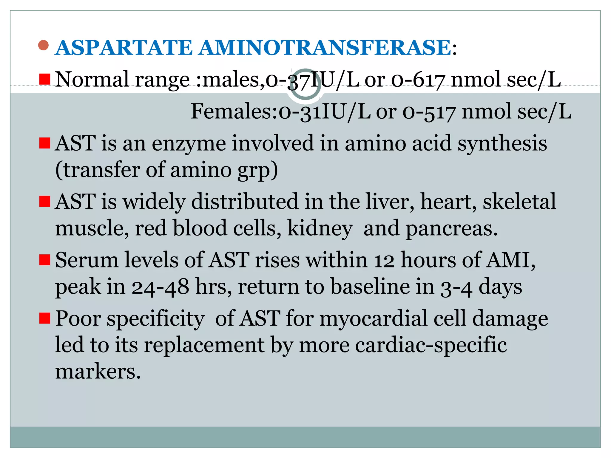 ASPARTATE AMINOTRANSFERASE:
Normal range :males,0-37IU/L or 0-617 nmol sec/L
Females:0-31IU/L or 0-517 nmol sec/L
AST is an enzyme involved in amino acid synthesis
(transfer of amino grp)
AST is widely distributed in the liver, heart, skeletal
muscle, red blood cells, kidney and pancreas.
Serum levels of AST rises within 12 hours of AMI,
peak in 24-48 hrs, return to baseline in 3-4 days
Poor specificity of AST for myocardial cell damage
led to its replacement by more cardiac-specific
markers.
 