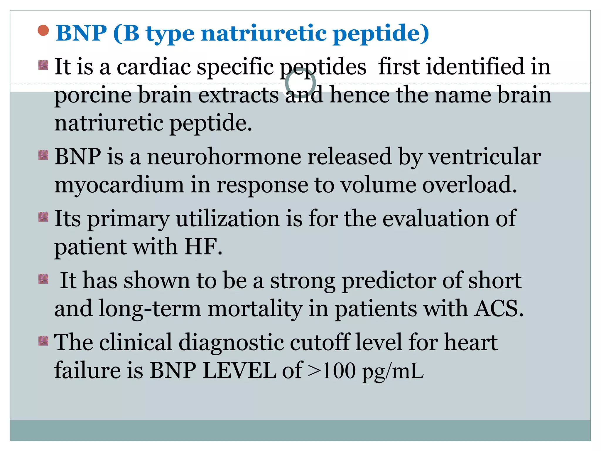 BNP (B type natriuretic peptide)
It is a cardiac specific peptides first identified in
porcine brain extracts and hence the name brain
natriuretic peptide.
BNP is a neurohormone released by ventricular
myocardium in response to volume overload.
Its primary utilization is for the evaluation of
patient with HF.
It has shown to be a strong predictor of short
and long-term mortality in patients with ACS.
The clinical diagnostic cutoff level for heart
failure is BNP LEVEL of >100 pg/mL
 