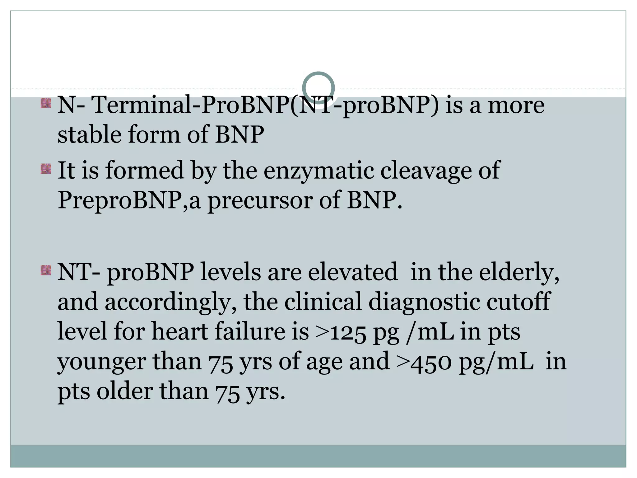 N- Terminal-ProBNP(NT-proBNP) is a more
stable form of BNP
It is formed by the enzymatic cleavage of
PreproBNP,a precursor of BNP.
NT- proBNP levels are elevated in the elderly,
and accordingly, the clinical diagnostic cutoff
level for heart failure is >125 pg /mL in pts
younger than 75 yrs of age and >450 pg/mL in
pts older than 75 yrs.
 