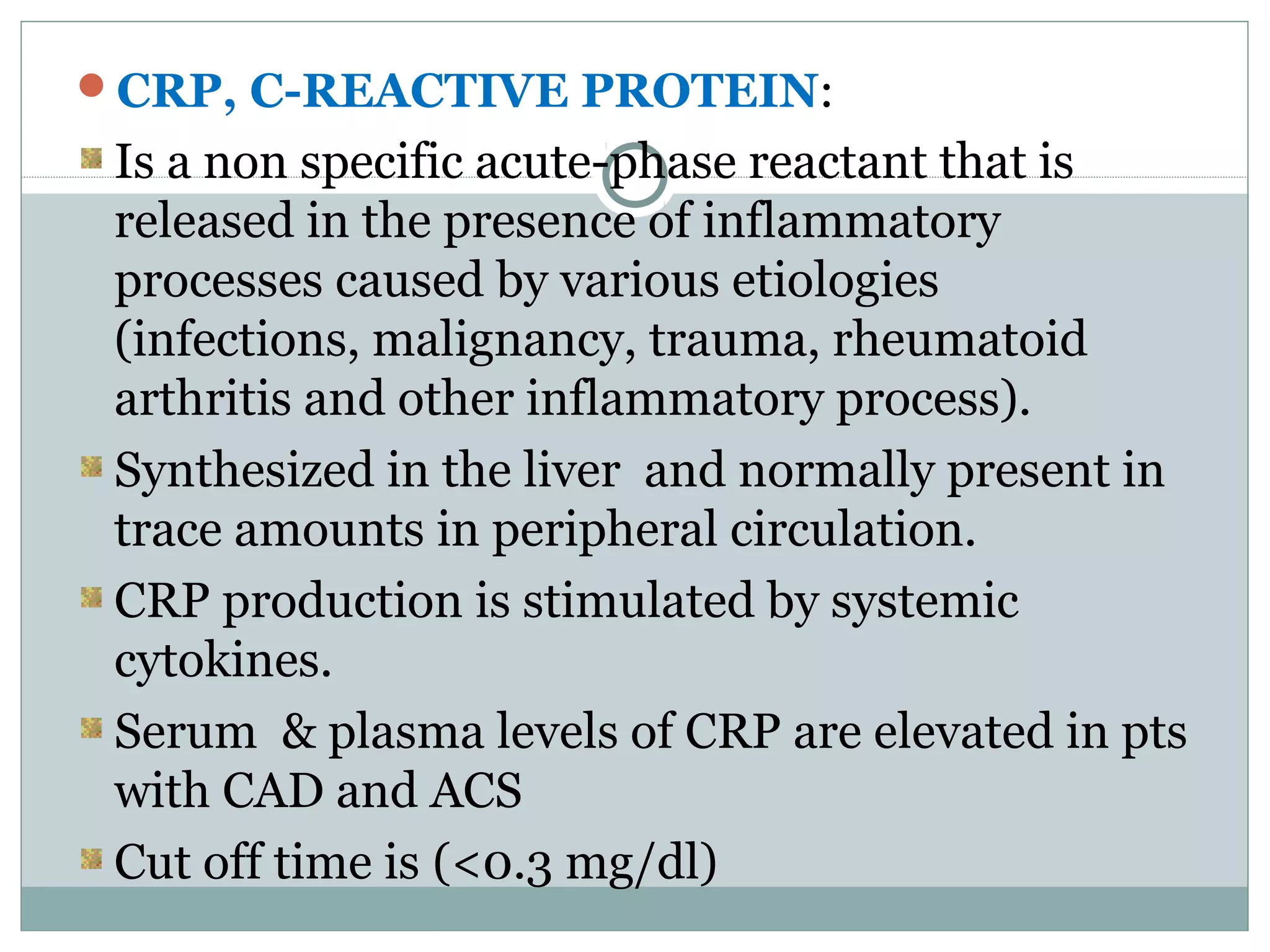CRP, C-REACTIVE PROTEIN:
Is a non specific acute-phase reactant that is
released in the presence of inflammatory
processes caused by various etiologies
(infections, malignancy, trauma, rheumatoid
arthritis and other inflammatory process).
Synthesized in the liver and normally present in
trace amounts in peripheral circulation.
CRP production is stimulated by systemic
cytokines.
Serum & plasma levels of CRP are elevated in pts
with CAD and ACS
Cut off time is (<0.3 mg/dl)
 